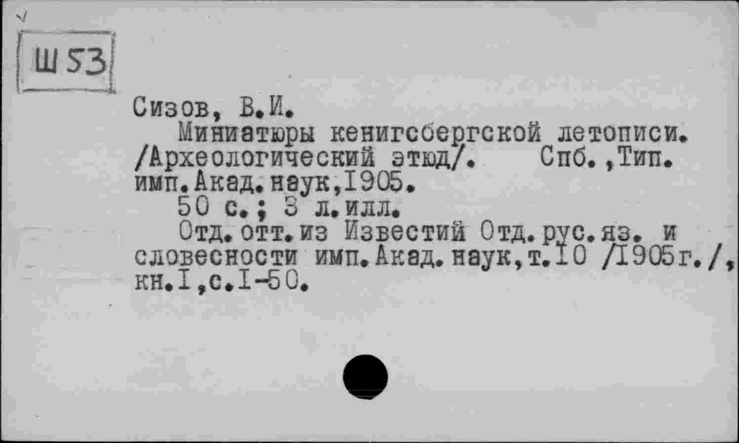 ﻿>/
Сизов, В.И.
Миниатюры кенигсбергской летописи. /Археологический этюд/. Спб.,Тип. имп.Акад.наук,1905.
50 с, ; 3 л.илл.
Отд. отт. из Известий Отд. рус. яз. и словесности имп. Акад, наук, т. 10 /1905г./, KH.I,с.1-50.